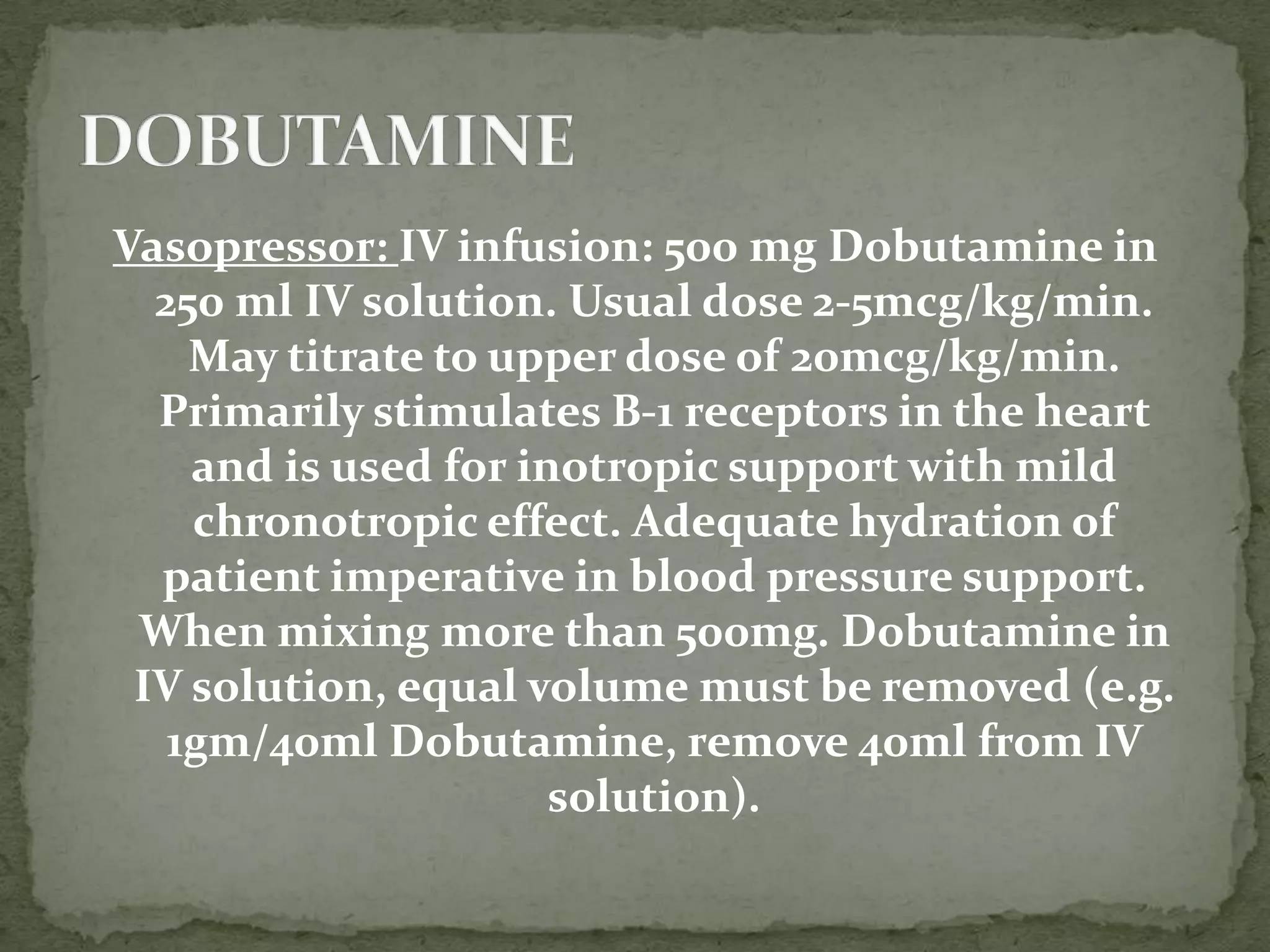 Vasopressor: IV infusion: 500 mg Dobutamine in
250 ml IV solution. Usual dose 2-5mcg/kg/min.
May titrate to upper dose of 20mcg/kg/min.
Primarily stimulates B-1 receptors in the heart
and is used for inotropic support with mild
chronotropic effect. Adequate hydration of
patient imperative in blood pressure support.
When mixing more than 500mg. Dobutamine in
IV solution, equal volume must be removed (e.g.
1gm/40ml Dobutamine, remove 40ml from IV
solution).
 