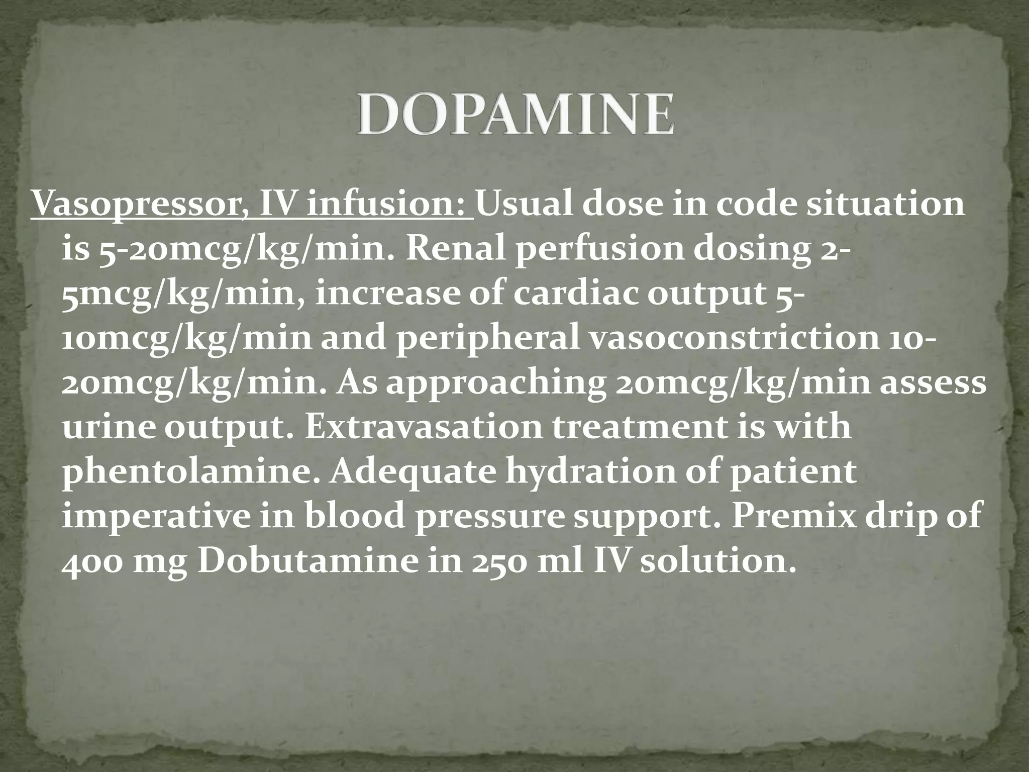 Vasopressor, IV infusion: Usual dose in code situation
is 5-20mcg/kg/min. Renal perfusion dosing 2-
5mcg/kg/min, increase of cardiac output 5-
10mcg/kg/min and peripheral vasoconstriction 10-
20mcg/kg/min. As approaching 20mcg/kg/min assess
urine output. Extravasation treatment is with
phentolamine. Adequate hydration of patient
imperative in blood pressure support. Premix drip of
400 mg Dobutamine in 250 ml IV solution.
 