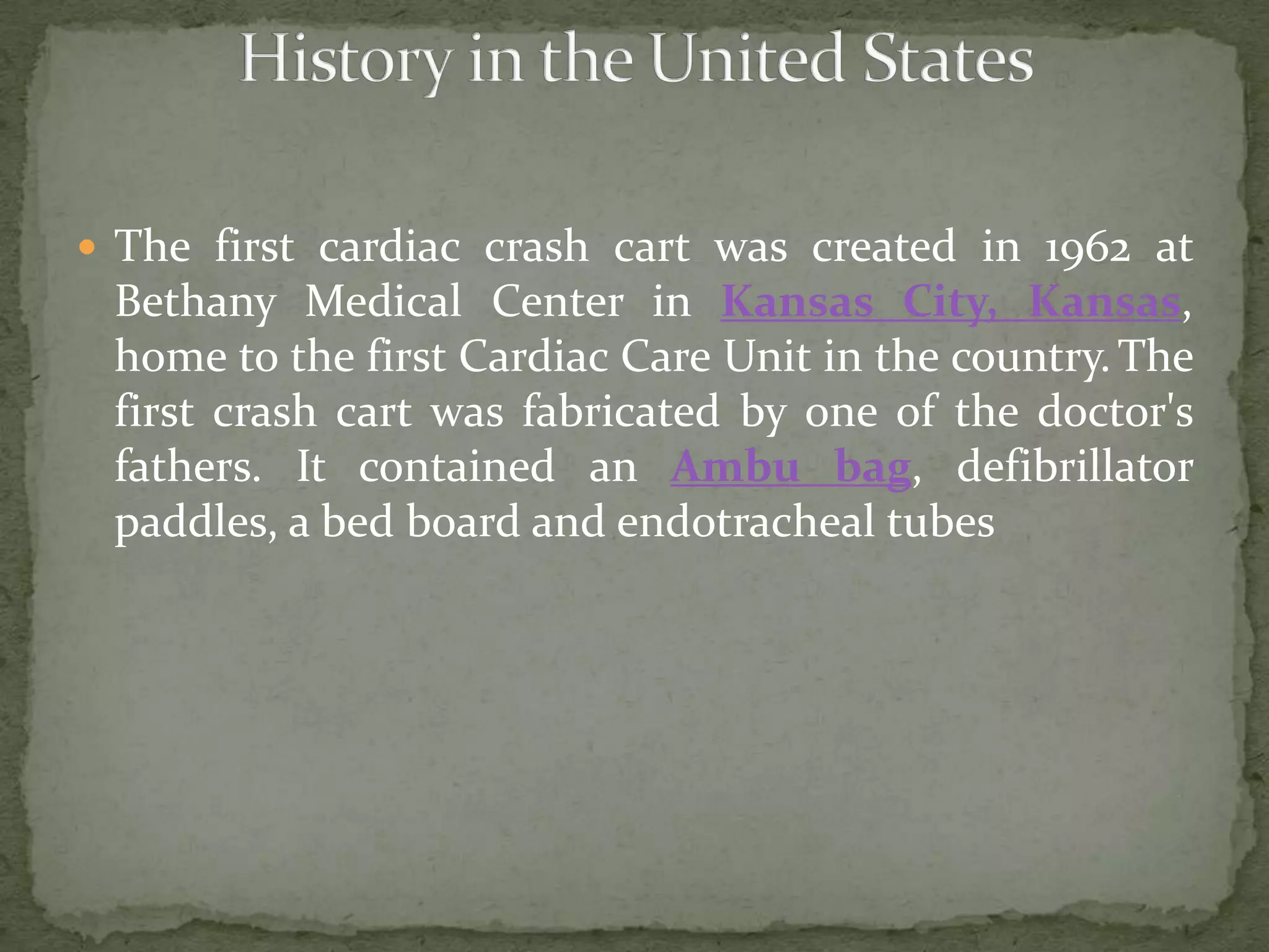  The first cardiac crash cart was created in 1962 at
Bethany Medical Center in Kansas City, Kansas,
home to the first Cardiac Care Unit in the country.The
first crash cart was fabricated by one of the doctor's
fathers. It contained an Ambu bag, defibrillator
paddles, a bed board and endotracheal tubes
 