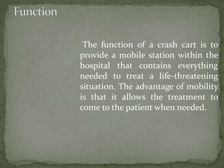 The function of a crash cart is to
provide a mobile station within the
hospital that contains everything
needed to treat a life-threatening
situation. The advantage of mobility
is that it allows the treatment to
come to the patient when needed.
 