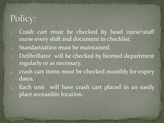 1. Crash cart must be checked by head nursestaff
nurse every shift and document in checklist.
2. Standarization must be maintained.
3. Defibrillator will be checked by biomed department
regularly or as necessary.
4. crash cart items must be checked monthly for expiry
dates.
5. Each unit will have crash cart placed in an easily
place acceaaible location.
 