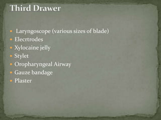  Laryngoscope (various sizes of blade)
 Elecrtrodes
 Xylocaine jelly
 Stylet
 Oropharyngeal Airway
 Gauze bandage
 Plaster
 
