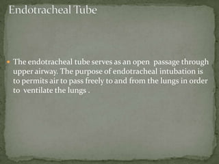  The endotracheal tube serves as an open passage through
upper airway. The purpose of endotracheal intubation is
to permits air to pass freely to and from the lungs in order
to ventilate the lungs .
 