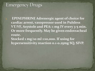 1. EPINEPHRINE Adrenergic agent of choice for
cardiac arrest, vasopressor used in Pulsless
VT/VF, Asystole and PEA: 1 mg IV every 3-5 min.
Or more frequently. May be given endotracheal
route.
Stocked 1 mg/10 ml 1:10,000. If using for
hypersensitivity reaction 0.1-0.25mg SQ, SIVP.
 