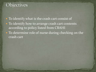 To identify what is the crash cart consist of
 To identify how to arrange crash cart contents
according to policy listed from CBAHI
 To determine role of nurse during checking on the
crash cart
 