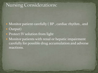  Monitor patient carefully ( BP , cardiac rhythm , and
 Output)
 Protect IV solution from light
 Monitor patients with renal or hepatic impairment
carefully for possible drug accumulation and adverse
reactions.
 