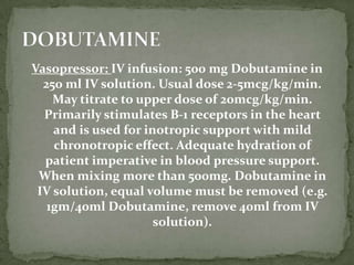 Vasopressor: IV infusion: 500 mg Dobutamine in
250 ml IV solution. Usual dose 2-5mcg/kg/min.
May titrate to upper dose of 20mcg/kg/min.
Primarily stimulates B-1 receptors in the heart
and is used for inotropic support with mild
chronotropic effect. Adequate hydration of
patient imperative in blood pressure support.
When mixing more than 500mg. Dobutamine in
IV solution, equal volume must be removed (e.g.
1gm/40ml Dobutamine, remove 40ml from IV
solution).
 