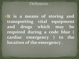 It is a means of storing and
transporting vital equipment
and drugs which may be
required during a code blue (
cardiac emergency ) to the
location of the emergency .
 