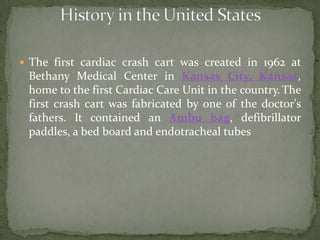  The first cardiac crash cart was created in 1962 at
Bethany Medical Center in Kansas City, Kansas,
home to the first Cardiac Care Unit in the country.The
first crash cart was fabricated by one of the doctor's
fathers. It contained an Ambu bag, defibrillator
paddles, a bed board and endotracheal tubes
 