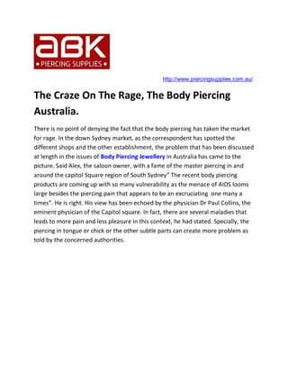 http://www.piercingsupplies.com.au/


The Craze On The Rage, The Body Piercing
Australia.
There is no point of denying the fact that the body piercing has taken the market
for rage. In the down Sydney market, as the correspondent has spotted the
different shops and the other establishment, the problem that has been discussed
at length in the issues of Body Piercing Jewellery in Australia has came to the
picture. Said Alex, the saloon owner, with a fame of the master piercing in and
around the capitol Square region of South Sydney” The recent body piercing
products are coming up with so many vulnerability as the menace of AIDS looms
large besides the piercing pain that appears to be an excruciating one many a
times”. He is right. His view has been echoed by the physician Dr Paul Collins, the
eminent physician of the Capitol square. In fact, there are several maladies that
leads to more pain and less pleasure in this context, he had stated. Specially, the
piercing in tongue or chick or the other subtle parts can create more problem as
told by the concerned authorities.
 