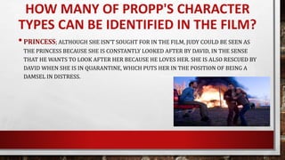 •PRINCESS; ALTHOUGH SHE ISN’T SOUGHT FOR IN THE FILM, JUDY COULD BE SEEN AS
THE PRINCESS BECAUSE SHE IS CONSTANTLY LOOKED AFTER BY DAVID, IN THE SENSE
THAT HE WANTS TO LOOK AFTER HER BECAUSE HE LOVES HER. SHE IS ALSO RESCUED BY
DAVID WHEN SHE IS IN QUARANTINE, WHICH PUTS HER IN THE POSITION OF BEING A
DAMSEL IN DISTRESS.
HOW MANY OF PROPP'S CHARACTER
TYPES CAN BE IDENTIFIED IN THE FILM?
 