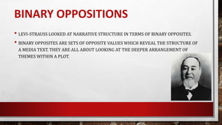 • LEVI-STRAUSS LOOKED AT NARRATIVE STRUCTURE IN TERMS OF BINARY OPPOSITES.
• BINARY OPPOSITES ARE SETS OF OPPOSITE VALUES WHICH REVEAL THE STRUCTURE OF
A MEDIA TEXT. THEY ARE ALL ABOUT LOOKING AT THE DEEPER ARRANGEMENT OF
THEMES WITHIN A PLOT.
BINARY OPPOSITIONS
 