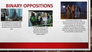 BINARY OPPOSITIONS
IT IS UNKNOWN AS TO WHY RORY
IS ACTING IN THIS STRANGE WAY
AT THE START OF THE FILM, AND
BECAUSE OF THIS DAVID SHOOTS
HIM.
THIS IMAGE SHOWS US THE
POWER/WEAKNESS BINARY OPPOSITE.
FROM THIS SHOT YOU CAN SEE THAT
DAVID STANDS AT THE FRONT,
CONNOTING THAT HE IS THE MOST
POWERFUL. WHILST BECCA IS TUCKED
AWAY AT THE BACK, BEING PROTECTED
BY THE OTHER 3 CHARACTERS.
IN THIS PICTURE WE CAN
SEE THE GOVERNMENT
EXERTING THEIR POWER
OVER THE CIVILIANS OF
OGDEN MARSH.
 