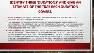 IDENTIFY THREE 'DURATIONS' AND GIVE AN
ESTIMATE OF THE TIME EACH DURATION
COVERS.
• SCREEN DURATION; THE AMOUNT OF TIME WHICH THE MOVIE RUNS FOR. IN THIS CASE ‘THE CRAZIES’
(EXCLUDING ANY CREDITS) RUNS FOR 92 MINUTES.
• PLOT DURATION; THE AMOUNT OF TIME WHICH THE MOVIE PLOT RUNS OVER. WE KNOW THE MOVIE
DEFINITELY RUNS OVER MORE THAN 3 DAYS AS THEY ARE IN THEIR 3RD DAY ABOUT ¾ OF THE WAY INTO THE
MOVIE WHEN THEY SPEAK TO SOMEBODY FROM THE GOVERNMENT. I PREDICT THAT FROM BEGINNING TO
END THE PLOT LASTS JUST OVER 4 DAYS.
• STORY DURATION; THE AMOUNT OF TIME ALL EVENTS THAT IMPACT THE MOVIE RUN OVER, INCLUDING THOSE
THAT ARE NOT SHOWN. IT IS UNKNOWN TO THE AUDIENCE HOW LONG THE ACTUAL STORY RUNS OVER, THIS IS
BECAUSE WE ARE UNAWARE HOW LONG IT TOOK THE GOVERNMENT TO CREATE THE VIRUS ‘TRIXIE.’ WE ARE
TOLD IN THE FILM THAT THE BIO-WEAPON IS HEADED TO AN INCINERATOR IN TEXAS MEANING IT IS POSSIBLE
IT HAS ONLY JUST BEEN CREATED. THE PLANNING OF A WEAPON LIKE THIS COULD BE YEARS IN THE MAKING
SO THE STORY DURATION COULD BE ANYTHING FROM A COUPLE OF MONTHS TO SEVERAL YEARS.
 