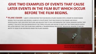 GIVE TWO EXAMPLES OF EVENTS THAT CAUSE
LATER EVENTS IN THE FILM BUT WHICH OCCUR
BEFORE THE FILM BEGINS.
• PLANE CRASH – ABOUT A WEEK BEFORE THE FILM BEGINS A PLANE CRASHES INTO A SWAMP IN OGDEN MARSH.
DURING THE FILM DAVID AND RUSSELL LEARN OF A PILOTS BODY THAT WAS FOUND IN THE SWAMP AND WHILE
INVESTIGATING THEY DISCOVER THE PLANE AND REALISE THAT IT HAS CONTAMINATED THE TOWNS DRINKING WATER. THEY
CONNECT THIS WITH THE ODD BEHAVIOUR OF THE TOWN CIVILIANS AND DECIDE TO SHUT OFF THE TOWNS WATER SUPPLY.
WE LATER FIND OUT THAT THE PLANE WAS CARRYING A "RHABDOVIRIDAE PROTOTYPE" BIOLOGICAL WEAPON. IT WAS EN-
ROUTE TO TEXAS TO BE DESTROYED WHEN THE PLANE CRASHED.
THE OUTLINE OF THE PLANE CAN
BRIEFLY BE SEEN IN THIS IMAGE.
 