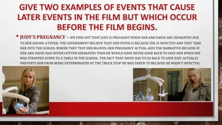 GIVE TWO EXAMPLES OF EVENTS THAT CAUSE
LATER EVENTS IN THE FILM BUT WHICH OCCUR
BEFORE THE FILM BEGINS.
• JUDY’S PREGNANCY – WE FIND OUT THAT JUDY IS PREGNANT WHEN HER AND DAVID ARE SEPARATED DUE
TO HER HAVING A FEVER. THE GOVERNMENT BELIEVE THAT HER FEVER IS BECAUSE SHE IS INFECTED AND THEY TAKE
HER INTO THE SCHOOL WHERE THEY TEST HER BLOODS. HER PREGNANCY ACTUAL AIDS THE NARRATIVE BECAUSE IF
HER AND DAVID HAD NEVER GOTTEN SEPARATED THEN HE WOULD HAVE NEVER GONE BACK TO SAVE HER WHEN SHE
WAS STRAPPED DOWN TO A TABLE IN THE SCHOOL. THE FACT THAT DAVID HAS TO GO BACK TO SAVE JUDY ACTUALLY
PREVENTS HIM FROM BEING EXTERMINATED AT THE TRUCK STOP HE WAS TAKEN TO BECAUSE HE WASN’T INFECTED.
 