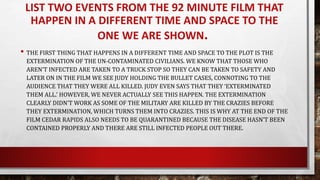 LIST TWO EVENTS FROM THE 92 MINUTE FILM THAT
HAPPEN IN A DIFFERENT TIME AND SPACE TO THE
ONE WE ARE SHOWN.
• THE FIRST THING THAT HAPPENS IN A DIFFERENT TIME AND SPACE TO THE PLOT IS THE
EXTERMINATION OF THE UN-CONTAMINATED CIVILIANS. WE KNOW THAT THOSE WHO
AREN’T INFECTED ARE TAKEN TO A TRUCK STOP SO THEY CAN BE TAKEN TO SAFETY AND
LATER ON IN THE FILM WE SEE JUDY HOLDING THE BULLET CASES, CONNOTING TO THE
AUDIENCE THAT THEY WERE ALL KILLED. JUDY EVEN SAYS THAT THEY ‘EXTERMINATED
THEM ALL.’ HOWEVER, WE NEVER ACTUALLY SEE THIS HAPPEN. THE EXTERMINATION
CLEARLY DIDN’T WORK AS SOME OF THE MILITARY ARE KILLED BY THE CRAZIES BEFORE
THEY EXTERMINATION, WHICH TURNS THEM INTO CRAZIES. THIS IS WHY AT THE END OF THE
FILM CEDAR RAPIDS ALSO NEEDS TO BE QUARANTINED BECAUSE THE DISEASE HASN’T BEEN
CONTAINED PROPERLY AND THERE ARE STILL INFECTED PEOPLE OUT THERE.
 