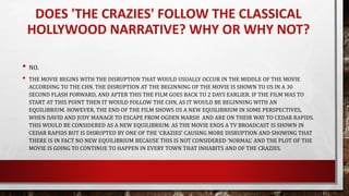 DOES 'THE CRAZIES' FOLLOW THE CLASSICAL
HOLLYWOOD NARRATIVE? WHY OR WHY NOT?
• NO.
• THE MOVIE BEGINS WITH THE DISRUPTION THAT WOULD USUALLY OCCUR IN THE MIDDLE OF THE MOVIE
ACCORDING TO THE CHN. THE DISRUPTION AT THE BEGINNING OF THE MOVIE IS SHOWN TO US IN A 30
SECOND FLASH FORWARD, AND AFTER THIS THE FILM GOES BACK TO 2 DAYS EARLIER. IF THE FILM WAS TO
START AT THIS POINT THEN IT WOULD FOLLOW THE CHN, AS IT WOULD BE BEGINNING WITH AN
EQUILIBRIUM. HOWEVER, THE END OF THE FILM SHOWS US A NEW EQUILIBRIUM IN SOME PERSPECTIVES,
WHEN DAVID AND JUDY MANAGE TO ESCAPE FROM OGDEN MARSH AND ARE ON THEIR WAY TO CEDAR RAPIDS.
THIS WOULD BE CONSIDERED AS A NEW EQUILIBRIUM. AS THE MOVIE ENDS A TV BROADCAST IS SHOWN IN
CEDAR RAPIDS BUT IS DISRUPTED BY ONE OF THE ‘CRAZIES’ CAUSING MORE DISRUPTION AND SHOWING THAT
THERE IS IN FACT NO NEW EQUILIBRIUM BECAUSE THIS IS NOT CONSIDERED ‘NORMAL’ AND THE PLOT OF THE
MOVIE IS GOING TO CONTINUE TO HAPPEN IN EVERY TOWN THAT INHABITS AND OF THE CRAZIES.
 