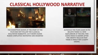CLASSICAL HOLLYWOOD NARRATIVE
THE DISRUPTION SHOWN AT THE START OF THE
FILM DOES NOT FOLLOW THE CLASSICAL
HOLLYWOOD NARRATIVE. AS IT SHOWS OGDEN
MARSH COMPLETELY DESTROYED AND DESERTED
ALTHOUGH THE FILMS LEADS US TO
BELIEVE THERE IS A NEW
EQUILIBRIUM AT THE END, THIS
SCENE WHICH IS SHOWN AFTER
THE CREDITS TELLS US THAT
THERE IS INFACT NOT A HAPPY
ENDING.
 