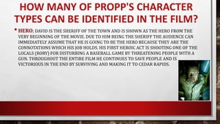 HOW MANY OF PROPP'S CHARACTER
TYPES CAN BE IDENTIFIED IN THE FILM?
•HERO; DAVID IS THE SHERIFF OF THE TOWN AND IS SHOWN AS THE HERO FROM THE
VERY BEGINNING OF THE MOVIE. DUE TO HIM BEING THE SHERIFF THE AUDIENCE CAN
IMMEDIATELY ASSUME THAT HE IS GOING TO BE THE HERO BECAUSE THEY ARE THE
CONNOTATIONS WHICH HIS JOB HOLDS. HIS FIRST HEROIC ACT IS SHOOTING ONE OF THE
LOCALS (RORY) FOR DISTURBING A BASEBALL GAME BY THREATENING PEOPLE WITH A
GUN. THROUGHOUT THE ENTIRE FILM HE CONTINUES TO SAVE PEOPLE AND IS
VICTORIOUS IN THE END BY SURVIVING AND MAKING IT TO CEDAR RAPIDS.
 