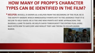 •HELPER; RUSSELL IS SHOWN AS A HELPER FROM THE BEGINNING OF THE FILM. HE IS
THE DEPUTY SHERIFF, WHICH IMMEDIATELY POINTS OUT TO THE AUDIENCE THAT IT IS
HIS JOB TO HELP DAVID. HE IS THE ONE WHO POINTS OUT RORY APPROACHING THE
BASEBALL GAME TO DAVID. HE HELPS DAVID THROUGHOUT THE ENTIRE FILM, GOING
BACK WITH HIM TO SAVE JUDY AND WHILST THEY ARE TRYING TO ESCAPE OGDEN
MARSH.
HOW MANY OF PROPP'S CHARACTER
TYPES CAN BE IDENTIFIED IN THE FILM?
 