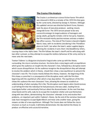 The Crazies Film Analysis
The Crazies is an American science fiction horror film which
was released in 2010 as a remake of the 1973 film that goes
by the same name, directed by George A. Romero. Although
this updated version was directed by Breck Eisner, Romero
took the place of executive producer, working closely
alongside Eisner. The 1973 version proved to be very
successful amongst its target audience of teenagers and
young adults, giving the remake a lot to live up to, however,
the film received mostly positive reviews and was a modest
box office success. The story of The Crazies is based in Ogden
Marsh, Iowa, with its residents considering it the ‘friendliest
place on Earth’, but when the town’s water supplies begins
infecting the residents it turns them into bloodthirsty killers,
causing chaos in the idyllic town. The film follows the town’s sheriff and his wife along with
two other survivors as they attempt to escape the reckless behaviour of the army and try to
move onto the next town.
Tzvetan Todorov is a Bulgarian structuralist linguist who came up with the theory
surrounding the classic narrative structure. He claims that a story begins with an equilibrium
which gives the audience an insight into the character’s lives, followed by a disruptive event
which causes disequilibrium. As the audience recognise the disequilibrium they will attempt
to resolve the problem which in theory, should then show a new equilibrium to present the
character’s new life. The Crazies mostly follows this theory, however, the beginning of the
film shows a scene that is a consequence of the disruptive event, with the film then
beginning with the equilibrium after which is two days before. The equilibrium of the film
shows the audience the main characters’ lives, allowing the viewers to establish an
understanding of what everyday life is like. The disruptive event begins when David receives
a call telling him that the individual he had previously shot was sober, leading him to
investigate further and eventually find out about the diseased water. As the next few days
show David and his wife, Judy try to escape the incubation shelter and save themselves
along with two others, demonstrating the characters’ attempts to try and resolve their
problems, an important part within Todorov’s theory. By the end of the narrative David and
Judy have managed to escape Ogden Marsh and move onto another town, giving the
viewers an idea of a new equilibrium. Although The Crazies does not follow the classic
structure as much as it could, it definitely demonstrates the idea behind the theory to
produce an effective and successful narrative.
 