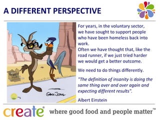 A DIFFERENT PERSPECTIVE
                 For years, in the voluntary sector, 
                 we have sought to support people 
                 who have been homeless back into 
                 work. 
                 Often we have thought that, like the 
                 road runner, if we just tried harder 
                 we would get a better outcome.
                 We need to do things differently.
                 "The definition of insanity is doing the 
                 same thing over and over again and 
                 expecting different results".
                 Albert Einstein
 