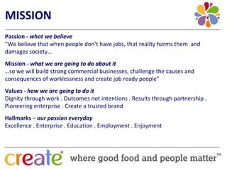 MISSION
Passion ‐ what we believe
“We believe that when people don’t have jobs, that reality harms them  and 
damages society…
Mission ‐ what we are going to do about it
…so we will build strong commercial businesses, challenge the causes and 
consequences of worklessness and create job ready people”
Values ‐ how we are going to do it
Dignity through work . Outcomes not intentions . Results through partnership . 
Pioneering enterprise . Create a trusted brand
Hallmarks – our passion everyday
Excellence . Enterprise . Education . Employment . Enjoyment
 