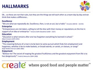HALLMARKS
Ok… so these are not that rules, but they are the things we tell each other as a team day by day and we 
think that makes a difference…
Excellence
“We are what we repeatedly do. Excellence, then, is not an act, but a habit.” Aristotle (384 BC – 322 BC)
Enterprise
“Entrepreneurs are risk takers, willing to roll the dice with their money or reputations on the line in 
support of an idea or enterprise.” Victoria Claflin Woodhull (1838 – 1927)
Education
“Education is what remains after one has forgotten everything he learned in school.”
Albert Einstein (1879‐1955)
Employment 
“The crowning fortune of a man is to be born to some pursuit which finds him employment and 
happiness, whether it be to make baskets, or broad swords, or canals, or statues, or songs”
Ralph Waldo Emerson (1803‐1882)
Enjoyment
“Believe me! The secret of reaping the greatest fruitfulness and the greatest enjoyment from life is to 
live dangerously!” Friedrich Nietzsche (1844‐1900)
 