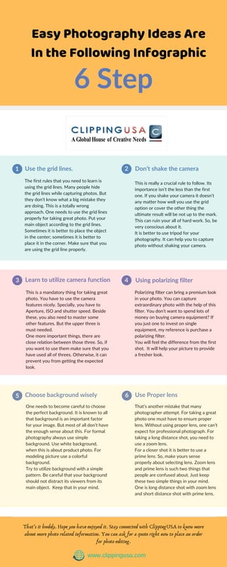 Easy Photography Ideas Are
In the Following Infographic
6 Step
Use the grid lines. Don’t shake the camera
The first rules that you need to learn is
using the grid lines. Many people hide
the grid lines while capturing photos. But
they don’t know what a big mistake they
are doing. This is a totally wrong
approach. One needs to use the grid lines
properly for taking great photo. Put your
main object according to the grid lines.
Sometimes it is better to place the object
in the center; sometimes it is better to
place it in the corner. Make sure that you
are using the grid line properly.
This is really a crucial rule to follow. Its
importance isn’t the less than the first
one. If you shake your camera it doesn’t
any matter how well you use the grid
option or cover the other thing the
ultimate result will be not up to the mark.
This can ruin your all of hard work. So, be
very conscious about it.
It is better to use tripod for your
photography. It can help you to capture
photo without shaking your camera.
1 2
Learn to utilize camera function Using polarizing filter
This is a mandatory thing for taking great
photo. You have to use the camera
features nicely. Specially, you have to
Aperture, ISO and shutter speed. Beside
these, you also need to master some
other features. But the upper three is
must needed.
One more important things, there are
close relation between those three. So, if
you want to use them make sure that you
have used all of threes. Otherwise, it can
prevent you from getting the expected
look.
Polarizing filter can bring a premium look
in your photo. You can capture
extraordinary photo with the help of this
filter. You don’t want to spend lots of
money on buying camera equipment? If
you just one to invest on single
equipment, my reference is purchase a
polarizing filter.
You will feel the difference from the first
shot. It will help your picture to provide
a fresher look.
3 4
Choose background wisely Use Proper lens
One needs to become careful to choose
the perfect background. It is known to all
that background is an important factor
for your image. But most of all don’t have
the enough sense about this. For formal
photography always use simple
background. Use white background,
when this is about product photo. For
modeling picture use a colorful
background.
Try to utilize background with a simple
pattern. Be careful that your background
should not distract its viewers from its
main object. Keep that in your mind.
That’s another mistake that many
photographer attempt. For taking a great
photo one must have to ensure proper
lens. Without using proper lens, one can’t
expect for professional photograph. For
taking a long distance shot, you need to
use a zoom lens.
For a closer shot it is better to use a
prime lens. So, make yours sense
properly about selecting lens. Zoom lens
and prime lens is such two things that
people are confused about. Just keep
these two simple things in your mind.
One is long distance shot with zoom lens
and short distance shot with prime lens.
5 6
That’s it buddy. Hope you have enjoyed it. Stay connected with ClippingUSA to know more
about more photo related information. You can ask for a quote right now to place an order
for photo editing.
www.clippingusa.com
 