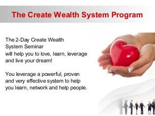 The Create Wealth System Program
The 2-Day Create Wealth
System Seminar
will help you to love, learn, leverage
and live your dream!
You leverage a powerful, proven
and very effective system to help
you learn, network and help people.
 