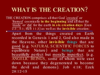 WHAT IS THE CREATION? THE CREATION comprises all that God ‘ created ’ or ‘ framed ’ cosmically  in the beginning  and all that He ‘ made ’ or ‘ did ’ for the earth  in six creation days  (Gen 2:3 ; 5:1; Heb 11:3) as well as the  invisible  creation: Apart from the things created on Earth recorded in Genesis 1 and 2, God also made in the Heavens, other  invisible   things  that are  good  (e.g.  NATURAL SCIENTIFIC FORCES  to equilibrate Nature) and  beings  that are  beautifully perfect  but  morally imperfect . (e.g.  ANGELIC BEINGS , some of whom were cast down because they degenerated to become the devil and demons). Job 4:18; Ezek 28:12-15 