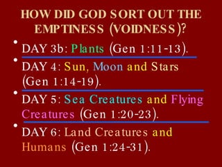 HOW DID GOD SORT OUT THE EMPTINESS (VOIDNESS)? DAY 3b:  Plants   (Gen 1:11-13). DAY 4:  Sun,  Moon  and  Stars   (Gen 1:14-19). DAY 5:  Sea Creatures  and  Flying Creatures   (Gen 1:20-23). DAY 6:  Land Creatures  and  Humans   (Gen 1:24-31). 