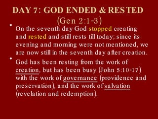 DAY 7: GOD ENDED & RESTED  (Gen 2:1-3) On the seventh day God  stopped  creating and  rested  and still rests till today; since its evening and morning were not mentioned, we are now still in the seventh day after creation. God has been resting from the work of  creation , but has been busy (John 5:10-17) with the work of  governance  (providence and preservation), and the work of  salvation  (revelation and redemption). 