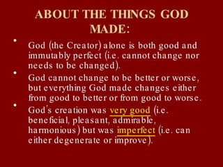 ABOUT THE THINGS GOD MADE:   God (the Creator) alone is both good and immutably perfect (i.e. cannot change nor needs to be changed). God cannot change to be better or worse, but everything God made changes either from good to better or from good to worse. God’s creation was  very good  (i.e. beneficial, pleasant, admirable, harmonious) but was  imperfect  (i.e. can either degenerate or improve). 