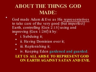 ABOUT THE THINGS GOD MADE: God made Adam & Eve as His  representatives  to take care of the very good (but imperfect) Earth, controlling (Gen 2:15) using and improving (Gen 1:28f) it by: i. Subduing it; ii. Having Dominion over it; iii. Replenishing it; iv. Keeping Eden  gardened and guarded . LET US ALL ARISE TO REPRESENT GOD ON EARTH AGAINST SATAN AND EVIL 