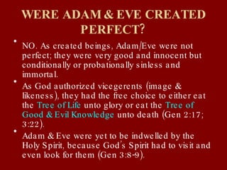 WERE ADAM & EVE CREATED PERFECT? NO. As created beings, Adam/Eve were not perfect; they were very good and innocent but conditionally or probationally sinless and immortal. As God authorized vicegerents (image & likeness), they had the free choice to either eat the  Tree of Life  unto glory or eat the  Tree of Good & Evil Knowledge  unto death (Gen 2:17; 3:22). Adam & Eve were yet to be indwelled by the Holy Spirit, because God’s Spirit had to visit and even look for them (Gen 3:8-9). 