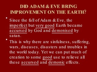 DID ADAM & EVE BRING IMPROVEMENT ON THE EARTH? Since the fall of Adam & Eve, the  imperfect  but  very good  Earth became  accursed  by God and  demonised  by satan.  This is why there are sinfulness, suffering, wars, diseases, disasters and troubles in the world today. Yet we can put much of creation to some  good  use to relieve all these  accursed  and  demonic  effects. 