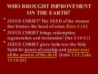 WHO BROUGHT IMPROVEMENT ON THE EARTH? JESUS CHRIST! The SEED of the woman that bruises the head of satan ( Gen 3:15 ). JESUS CHRIST brings redemption, regeneration and restoration! (Act 3:19-21) JESUS CHRIST gives believers the Holy Spirit for  power of sonship  and  power over all the powers of the devil . (John 1:12;  Luke 10:18-20 ) 