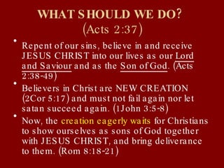 WHAT SHOULD WE DO?  (Acts 2:37) Repent of our sins, believe in and receive JESUS CHRIST into our lives as our  Lord and Saviour  and as the  Son of God . (Acts 2:38-49) Believers in Christ are NEW CREATION (2Cor 5:17) and must not fail again nor let satan succeed again. (1John 3:5-8) Now, the  creation eagerly waits  for Christians to show ourselves as sons of God together with JESUS CHRIST, and bring deliverance to them. (Rom 8:18-21) 