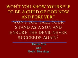 WON’T YOU SHOW YOURSELF TO BE A CHILD OF GOD NOW AND FOREVER? WON’T YOU TAKE YOUR STAND AS A SON AND ENSURE THE DEVIL NEVER SUCCEEDS AGAIN? Thank You  and  God’s Blessings. 