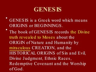 GENESIS GENESIS is a Greek word which means ORIGINS or BEGINNINGS. The book of GENESIS records  the Divine truth revealed to Moses  about the ORIGIN of Nature and Humanity by  miraculous  CREATION, and the HISTORICAL ORIGINS of Sin and Evil, Divine Judgment, Ethnic Races, Redemptive Covenant and the Worship of God. 