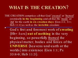 WHAT IS THE CREATION? THE CREATION comprises all that God ‘ created ’ or ‘ framed ’ cosmically  in the beginning  and all that He ‘ made ’ or ‘ did ’ for the earth  in six creation days  (Gen 2:3;  5:1; Heb 11:3) as well as the  invisible  creation: God’s first and foremost work of  creating  (Hb=  bara )  out of nothing  in the very beginning, so powerfully  framed  the physical matter, bodies and forces of the  UNIVERSE  (heavens-and-earth or the worlds) into existence (Gen 1:1; Ps 33:6-9; Heb 11:3). 