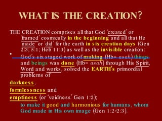 WHAT IS THE CREATION? THE CREATION comprises all that God ‘ created ’ or ‘ framed ’ cosmically  in the beginning  and all that He ‘ made ’ or ‘ did ’ for the earth  in six creation days  (Gen 2:3; 5:1; Heb 11:3) as well as the  invisible  creation: God’s six staged work of  making  (Hb=  asah )  things  and  beings  was  done  (Hb=  asah ) through His  Spirit ,  Word  and  works , solved the  EARTH’s  primordial problems of  darkness ,  formlessness  and  emptiness  (or ‘voidness’ Gen 1:2);  to make it  good  and  harmonious  for humans, whom God made in His own image  (Gen 1:2-2:3). 