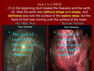 Gen 1:1-2 (NET) (1) In the beginning God created the heavens and the earth. (2)  Now the earth was  without shape  and  empty , and  darkness  was over the surface of the  watery deep , but the Spirit of God was moving over the surface of the water. The Milky Way Rosette Nebula The look of shapeless formlessness and empty voidness. The look of shapeless formlessness and empty voidness. 
