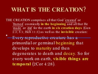 WHAT IS THE CREATION? THE CREATION comprises all that God ‘ created ’ or ‘ framed ’ cosmically  in the beginning  and all that He ‘ made ’ or ‘ did ’ for the earth  in six creation days  (Gen 2:3; 5:1; Heb 11:3) as well as the  invisible  creation: Every reproductive creature has a primordial or germinal  beginning  that develops to  maturity  and then degenerates to death and  decay . So for every work on earth,  visible things are temporal  (2Cor 4:28). 