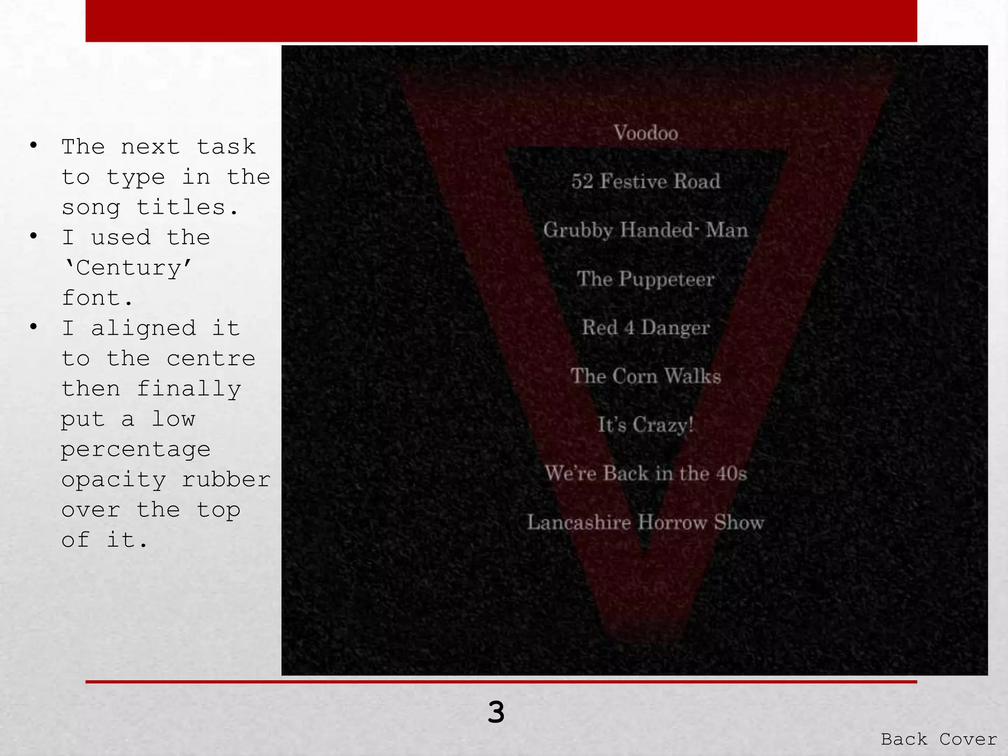 • The next task
to type in the
song titles.
• I used the
‘Century’
font.
• I aligned it
to the centre
then finally
put a low
percentage
opacity rubber
over the top
of it.

3

Back Cover

 