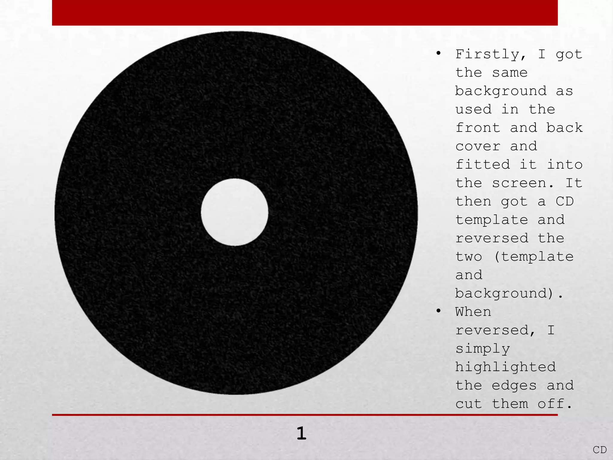 • Firstly, I got
the same
background as
used in the
front and back
cover and
fitted it into
the screen. It
then got a CD
template and
reversed the
two (template
and
background).
• When
reversed, I
simply
highlighted
the edges and
cut them off.

1

CD

 