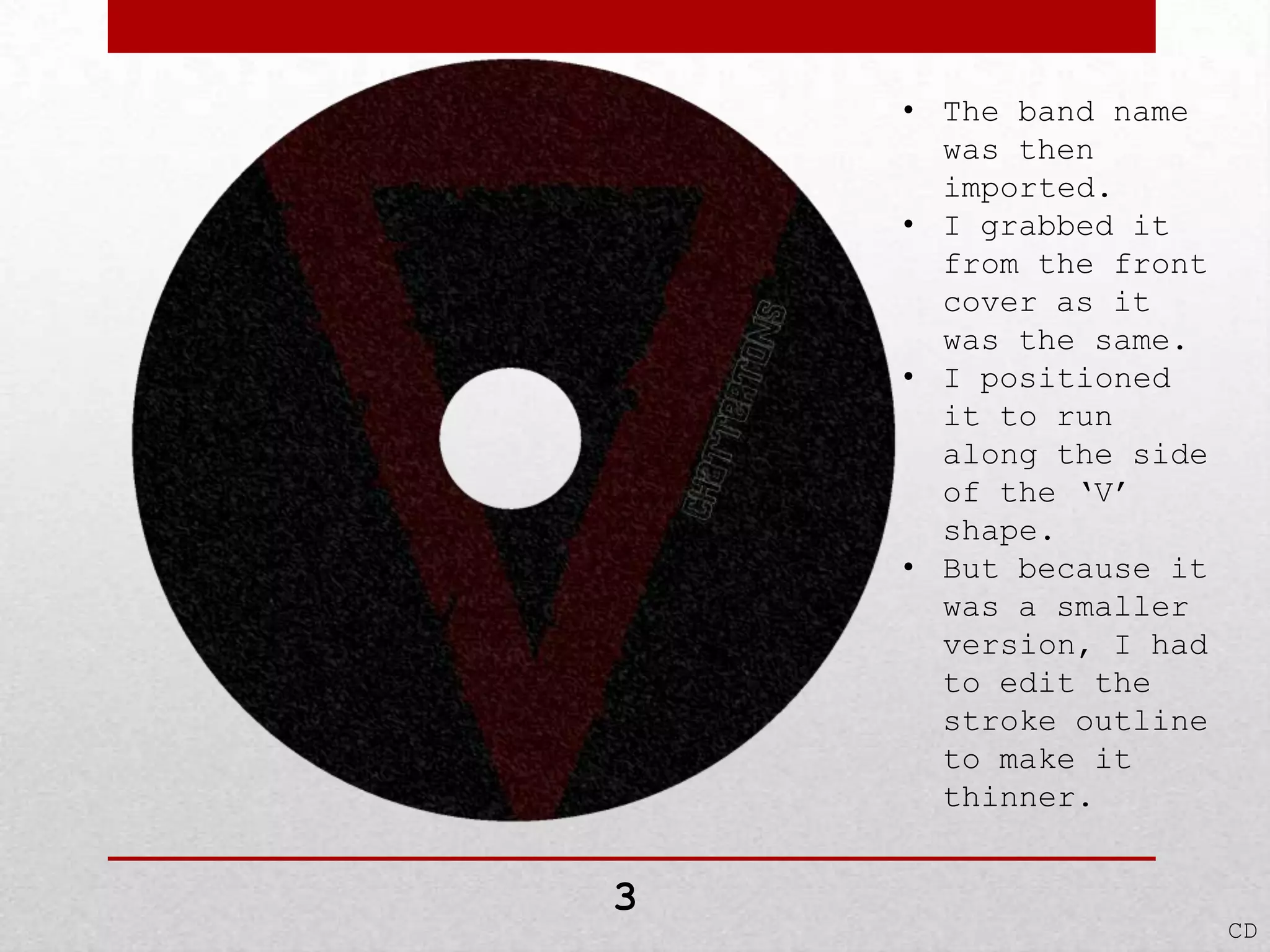 • The band name
was then
imported.
• I grabbed it
from the front
cover as it
was the same.
• I positioned
it to run
along the side
of the ‘V’
shape.
• But because it
was a smaller
version, I had
to edit the
stroke outline
to make it
thinner.

3

CD

 