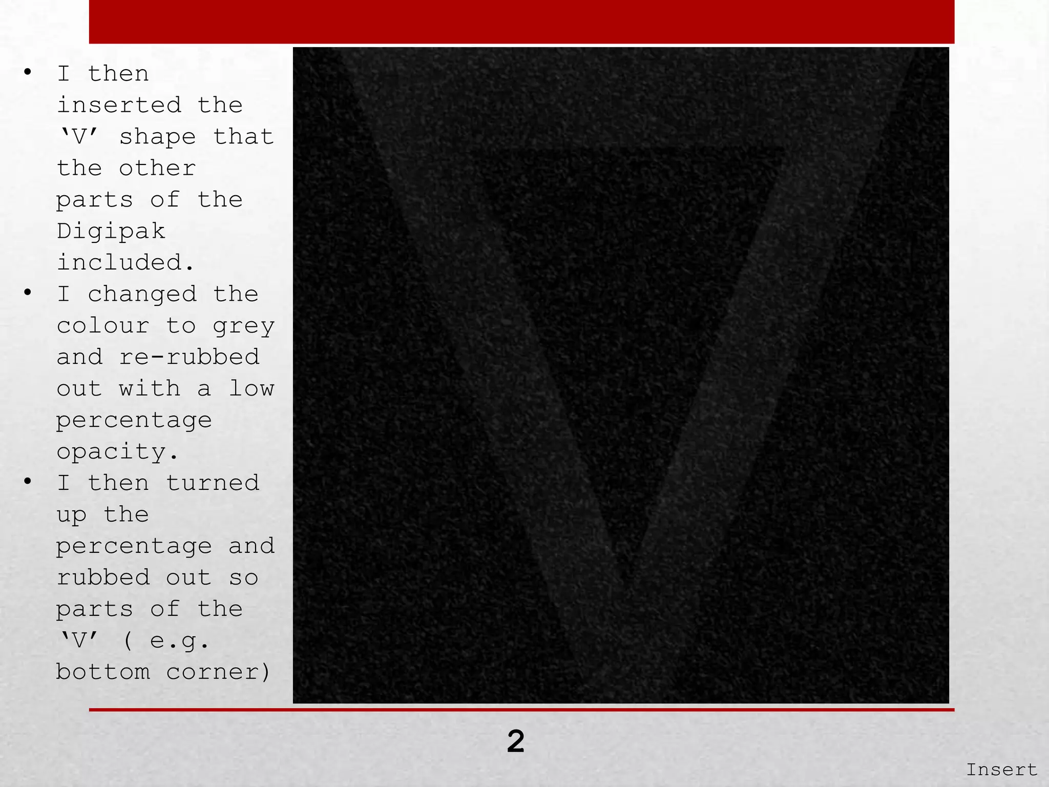 • I then
inserted the
‘V’ shape that
the other
parts of the
Digipak
included.
• I changed the
colour to grey
and re-rubbed
out with a low
percentage
opacity.
• I then turned
up the
percentage and
rubbed out so
parts of the
‘V’ ( e.g.
bottom corner)

2

Insert

 